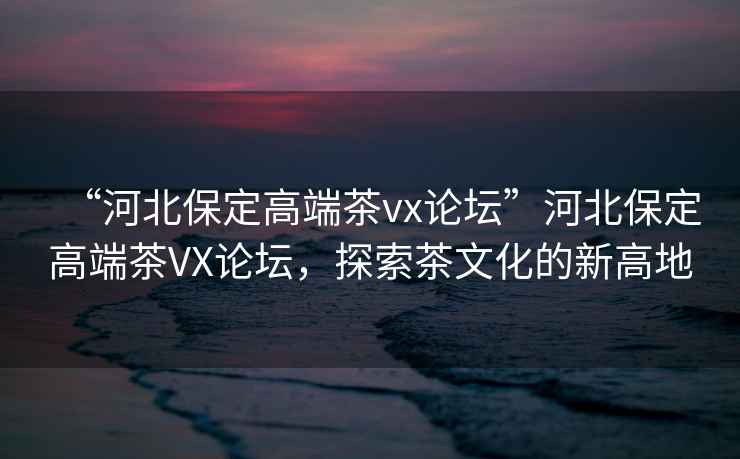 “河北保定高端茶vx論壇”河北保定高端茶VX論壇，探索茶文化的新高地