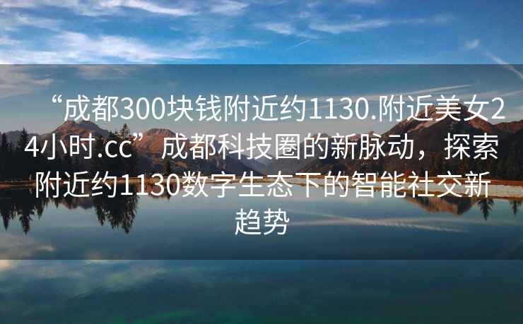 “成都300塊錢(qián)附近約1130.附近美女24小時(shí).cc”成都科技圈的新脈動(dòng)，探索附近約1130數字生態(tài)下的智能社交新趨勢