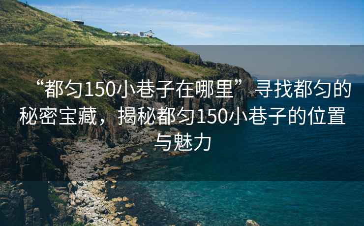“都勻150小巷子在哪里”尋找都勻的秘密寶藏，揭秘都勻150小巷子的位置與魅力
