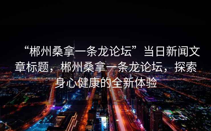 “郴州桑拿一條龍論壇”當日新聞文章標題，郴州桑拿一條龍論壇，探索身心健康的全新體驗