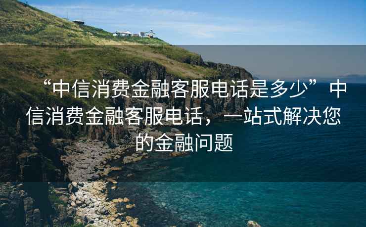 “中信消費金融客服電話(huà)是多少”中信消費金融客服電話(huà)，一站式解決您的金融問(wèn)題