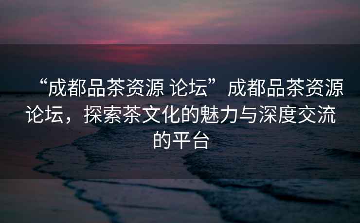 “成都品茶資源 論壇”成都品茶資源論壇，探索茶文化的魅力與深度交流的平臺