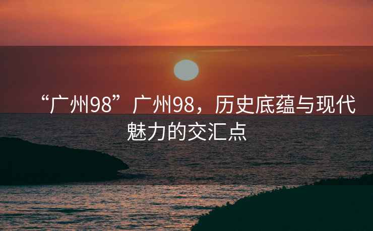 “廣州98”廣州98，歷史底蘊與現代魅力的交匯點(diǎn)