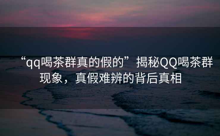 “qq喝茶群真的假的”揭秘QQ喝茶群現象，真假難辨的背后真相