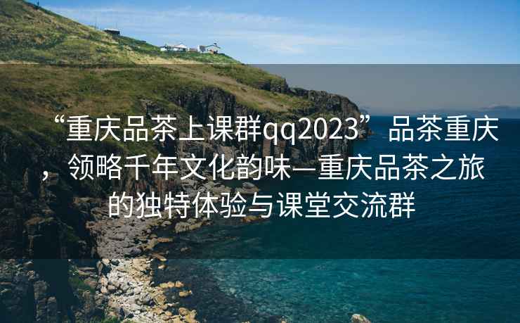 “重慶品茶上課群qq2023”品茶重慶，領(lǐng)略千年文化韻味—重慶品茶之旅的獨特體驗與課堂交流群