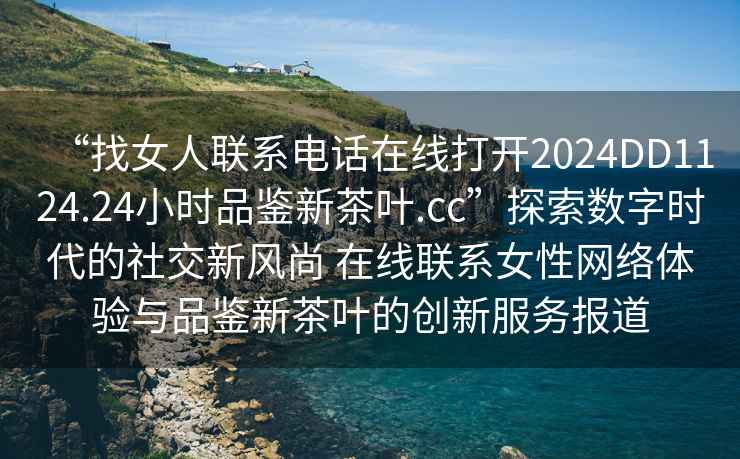 “找女人聯(lián)系電話(huà)在線(xiàn)打開(kāi)2024DD1124.24小時(shí)品鑒新茶葉.cc”探索數字時(shí)代的社交新風(fēng)尚 在線(xiàn)聯(lián)系女性網(wǎng)絡(luò )體驗與品鑒新茶葉的創(chuàng  )新服務(wù)報道