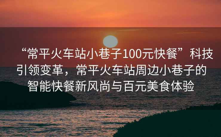 “常平火車(chē)站小巷子100元快餐”科技引領(lǐng)變革，常平火車(chē)站周邊小巷子的智能快餐新風(fēng)尚與百元美食體驗