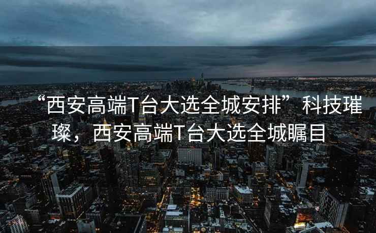 “西安高端T臺大選全城安排”科技璀璨，西安高端T臺大選全城矚目