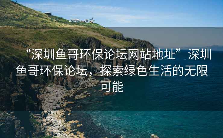 “深圳魚(yú)哥環(huán)保論壇網(wǎng)站地址”深圳魚(yú)哥環(huán)保論壇，探索綠色生活的無(wú)限可能