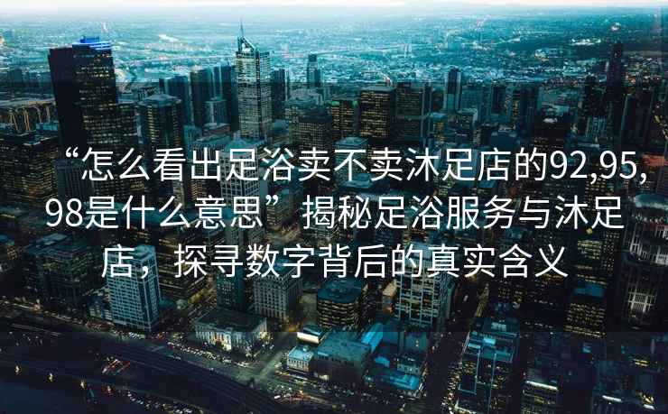 “怎么看出足浴賣(mài)不賣(mài)沐足店的92,95,98是什么意思”揭秘足浴服務(wù)與沐足店，探尋數字背后的真實(shí)含義