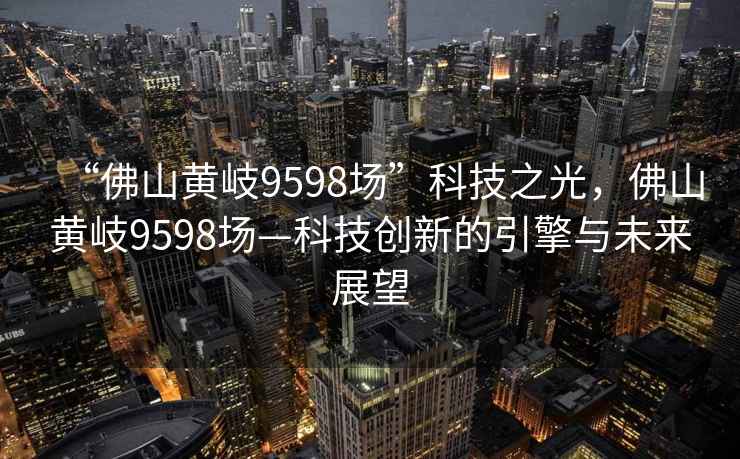 “佛山黃岐9598場(chǎng)”科技之光，佛山黃岐9598場(chǎng)—科技創(chuàng  )新的引擎與未來(lái)展望