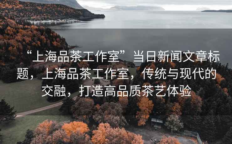 “上海品茶工作室”當日新聞文章標題，上海品茶工作室，傳統與現代的交融，打造高品質(zhì)茶藝體驗