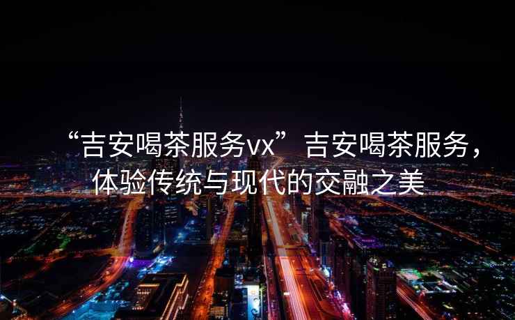 “吉安喝茶服務(wù)vx”吉安喝茶服務(wù)，體驗傳統與現代的交融之美