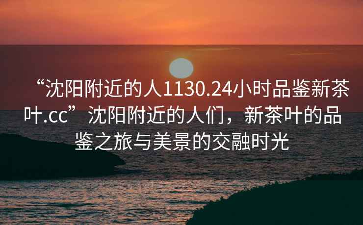 “沈陽(yáng)附近的人1130.24小時(shí)品鑒新茶葉.cc”沈陽(yáng)附近的人們，新茶葉的品鑒之旅與美景的交融時(shí)光