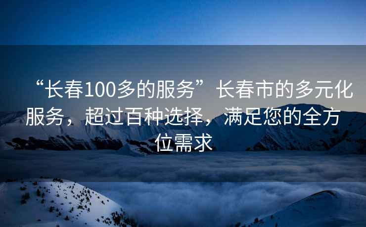 “長(cháng)春100多的服務(wù)”長(cháng)春市的多元化服務(wù)，超過(guò)百種選擇，滿(mǎn)足您的全方位需求