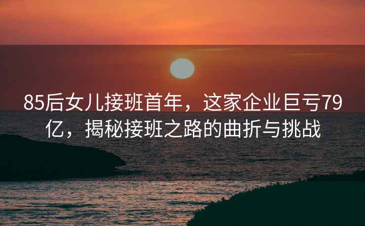 85后女兒接班首年，這家企業(yè)巨虧79億，揭秘接班之路的曲折與挑戰