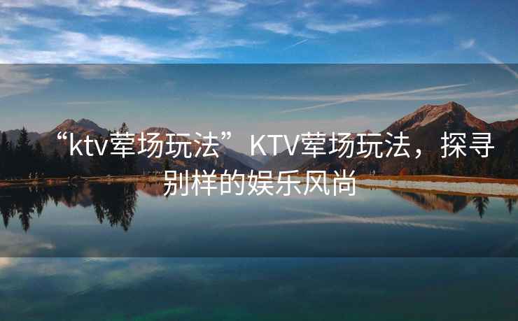 “ktv葷場(chǎng)玩法”KTV葷場(chǎng)玩法，探尋別樣的娛樂(lè )風(fēng)尚