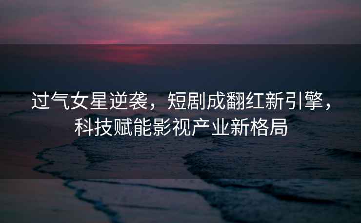 過(guò)氣女星逆襲，短劇成翻紅新引擎，科技賦能影視產(chǎn)業(yè)新格局