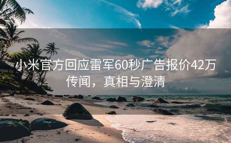 小米官方回應雷軍60秒廣告報價(jià)42萬(wàn)傳聞，真相與澄清