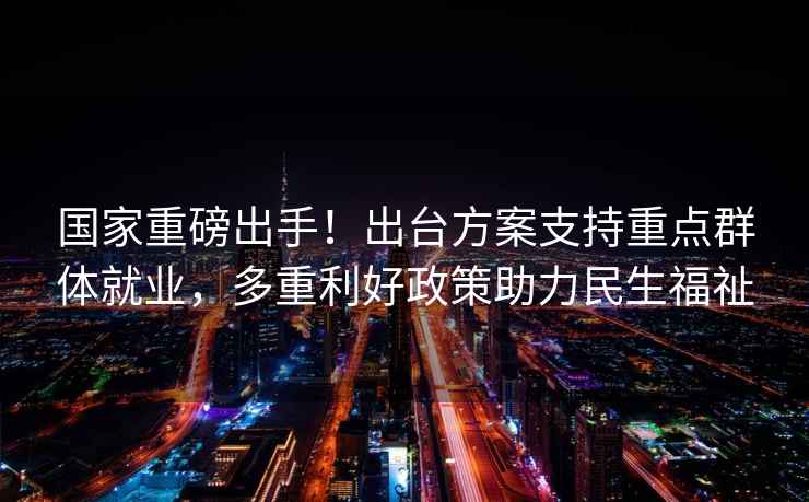 國家重磅出手！出臺方案支持重點(diǎn)群體就業(yè)，多重利好政策助力民生福祉