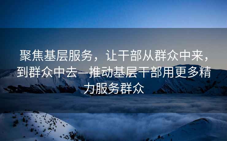 聚焦基層服務(wù)，讓干部從群眾中來(lái)，到群眾中去—推動(dòng)基層干部用更多精力服務(wù)群眾