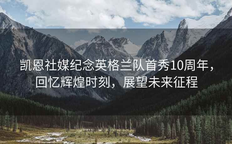 凱恩社媒紀念英格蘭隊首秀10周年，回憶輝煌時(shí)刻，展望未來(lái)征程