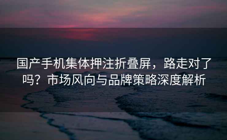 國產(chǎn)手機集體押注折疊屏，路走對了嗎？市場(chǎng)風(fēng)向與品牌策略深度解析