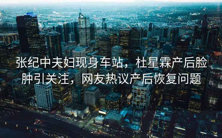 張紀中夫婦現身車(chē)站，杜星霖產(chǎn)后臉腫引關(guān)注，網(wǎng)友熱議產(chǎn)后恢復問(wèn)題