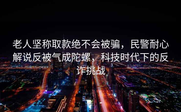 老人堅稱(chēng)取款絕不會(huì )被騙，民警耐心解說(shuō)反被氣成陀螺，科技時(shí)代下的反詐挑戰