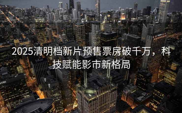 2025清明檔新片預售票房破千萬(wàn)，科技賦能影市新格局