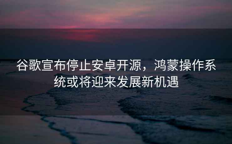 谷歌宣布停止安卓開(kāi)源，鴻蒙操作系統或將迎來(lái)發(fā)展新機遇