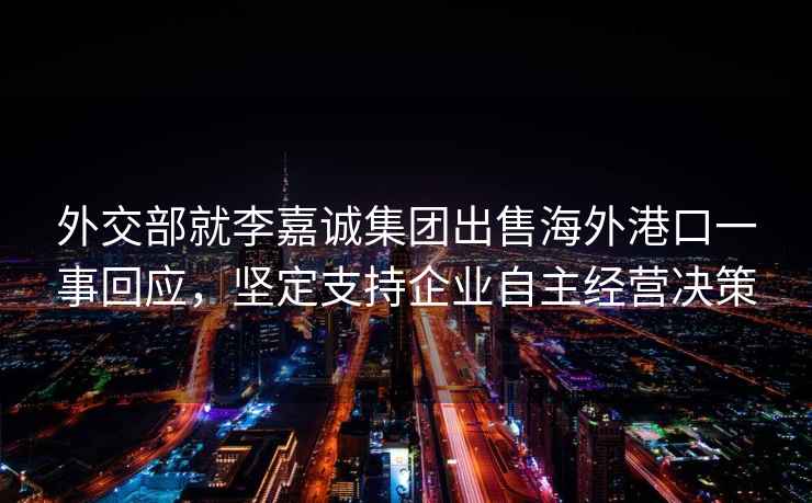 外交部就李嘉誠集團出售海外港口一事回應，堅定支持企業(yè)自主經(jīng)營(yíng)決策