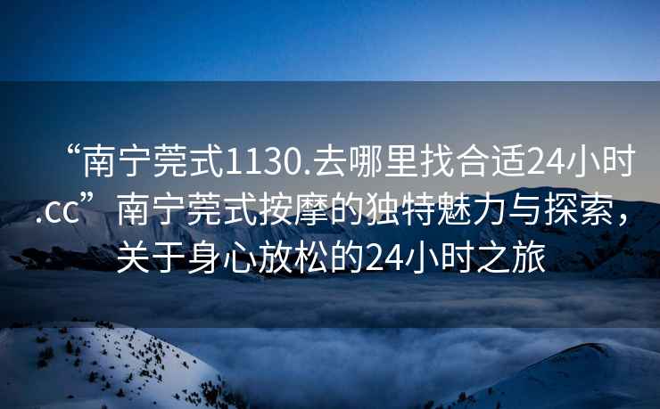 “南寧莞式1130.去哪里找合適24小時(shí).cc”南寧莞式按摩的獨特魅力與探索，關(guān)于身心放松的24小時(shí)之旅