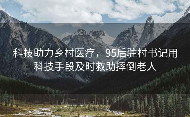 科技助力鄉村醫療，95后駐村書(shū)記用科技手段及時(shí)救助摔倒老人