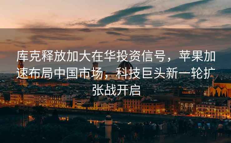 庫克釋放加大在華投資信號，蘋(píng)果加速布局中國市場(chǎng)，科技巨頭新一輪擴張戰開(kāi)啟