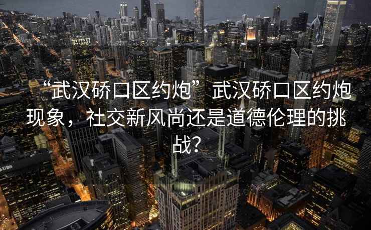 “武漢硚口區約炮”武漢硚口區約炮現象，社交新風(fēng)尚還是道德倫理的挑戰？