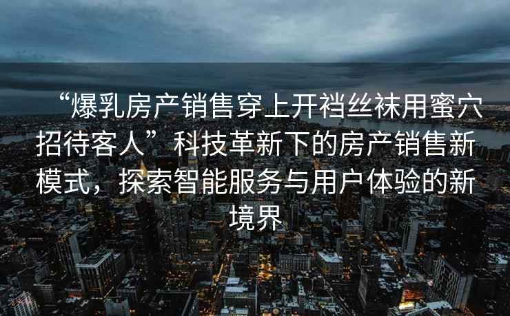 “爆乳房產(chǎn)銷(xiāo)售穿上開(kāi)襠絲襪用蜜穴招待客人”科技革新下的房產(chǎn)銷(xiāo)售新模式，探索智能服務(wù)與用戶(hù)體驗的新境界