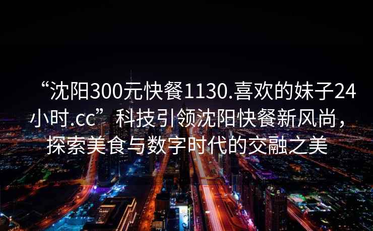 “沈陽(yáng)300元快餐1130.喜歡的妹子24小時(shí).cc”科技引領(lǐng)沈陽(yáng)快餐新風(fēng)尚，探索美食與數字時(shí)代的交融之美