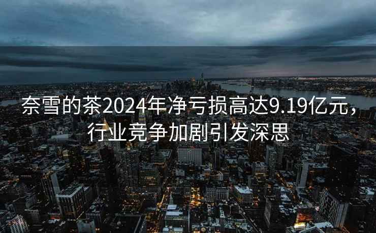 奈雪的茶2024年凈虧損高達9.19億元，行業(yè)競爭加劇引發(fā)深思