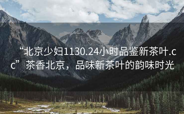 “北京少婦1130.24小時(shí)品鑒新茶葉.cc”茶香北京，品味新茶葉的韻味時(shí)光