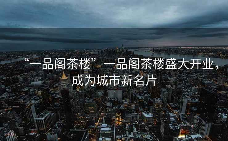 “一品閣茶樓”一品閣茶樓盛大開(kāi)業(yè)，成為城市新名片