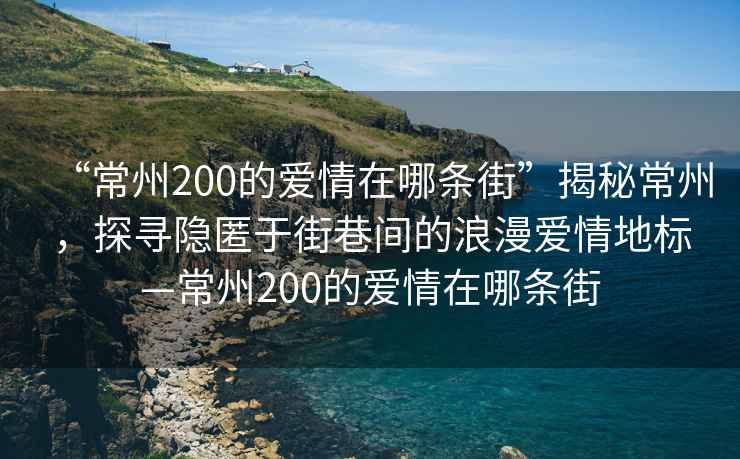 “常州200的愛(ài)情在哪條街”揭秘常州，探尋隱匿于街巷間的浪漫愛(ài)情地標—常州200的愛(ài)情在哪條街