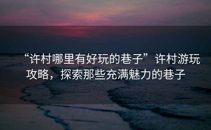 “許村哪里有好玩的巷子”許村游玩攻略，探索那些充滿(mǎn)魅力的巷子
