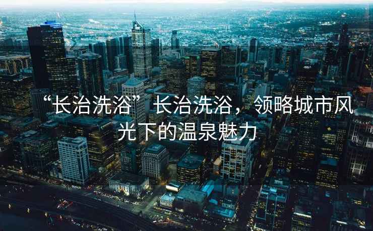 “長(cháng)治洗浴”長(cháng)治洗浴，領(lǐng)略城市風(fēng)光下的溫泉魅力