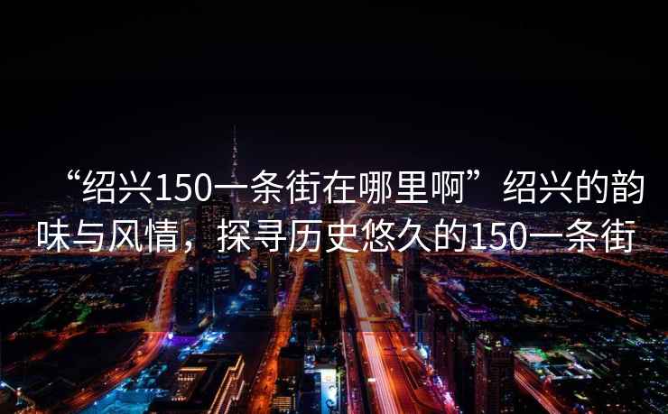 “紹興150一條街在哪里啊”紹興的韻味與風(fēng)情，探尋歷史悠久的150一條街