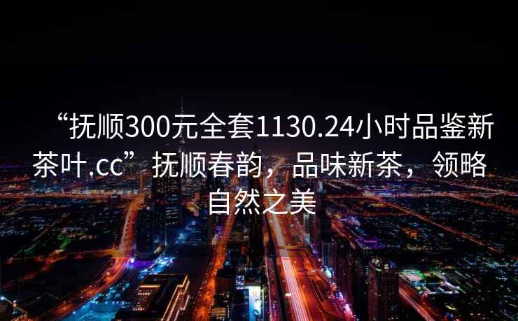 “撫順300元全套1130.24小時(shí)品鑒新茶葉.cc”撫順春韻，品味新茶，領(lǐng)略自然之美