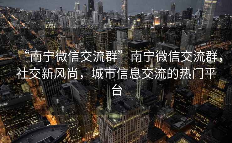 “南寧微信交流群”南寧微信交流群，社交新風(fēng)尚，城市信息交流的熱門(mén)平臺