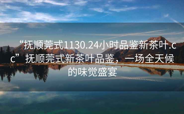 “撫順莞式1130.24小時(shí)品鑒新茶葉.cc”撫順莞式新茶葉品鑒，一場(chǎng)全天候的味覺(jué)盛宴