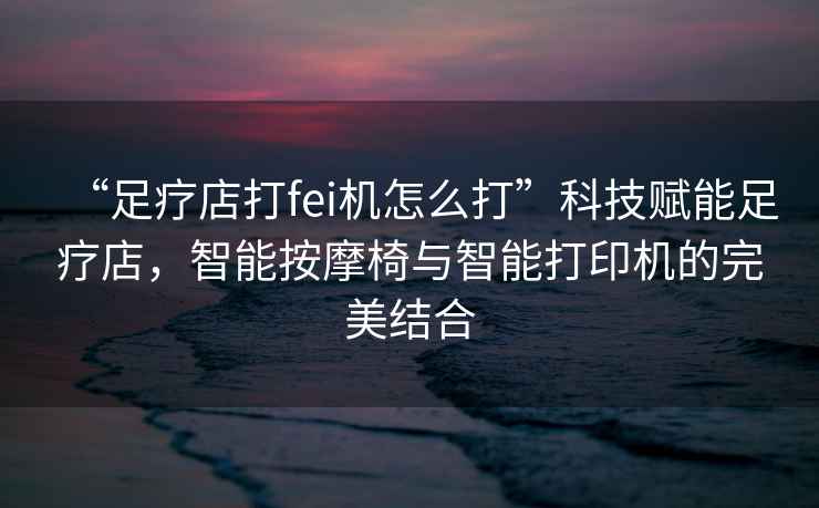 “足療店打fei機怎么打”科技賦能足療店，智能按摩椅與智能打印機的完美結合