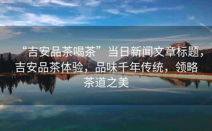 “吉安品茶喝茶”當日新聞文章標題，吉安品茶體驗，品味千年傳統，領(lǐng)略茶道之美